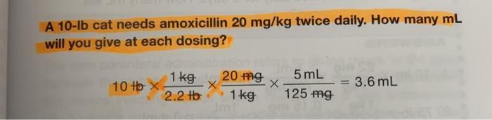 A 10-lb cat needs amoxicillin 20 mg/kg twice daily. How many mL will you give at each dosing? 20 mg 5 mL 1 kg 10 tb X X2.2 H