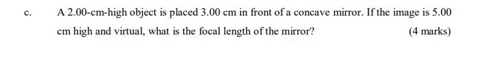 C. A 2.00-cm-high object is placed 3.00 cm in front of a concave mirror. If the image is 5.00 (4 marks) cm