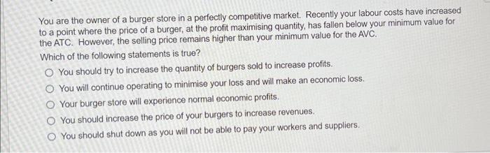 You are the owner of a burger store in a perfectly competitive market. Recently your labour costs have increased to a point w