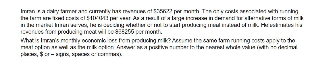 Imran is a dairy farmer and currently has revenues of ( $ 35622 ) per month. The only costs associated with running the fa