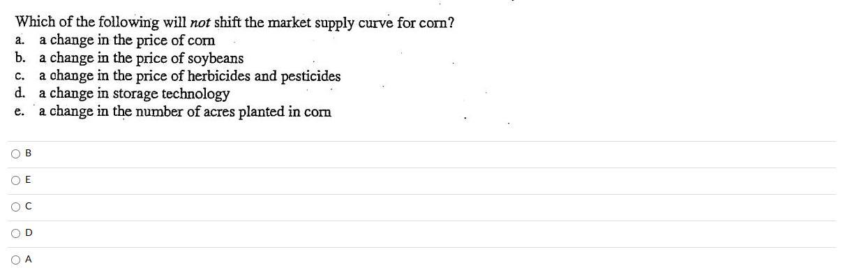 Which of the following will not shift the market supply curve for corn? a. a change in the price of corm b. a change in the p