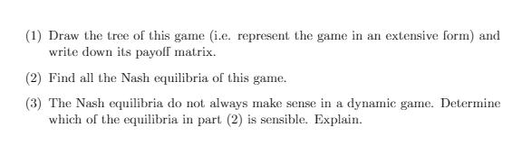 (1) Draw the tree of this game (i.e. represent the game in an extensive form) and write down its payoff matrix. (2) Find all