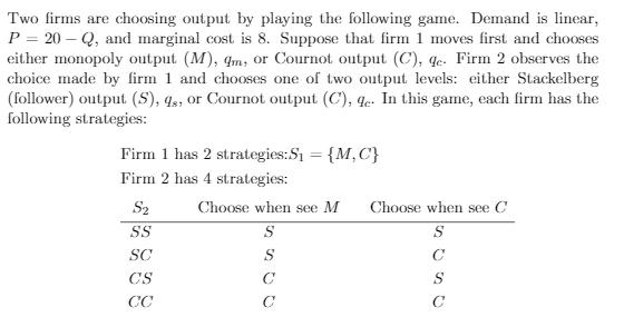 Two firms are choosing output by playing the following game. Demand is linear, P = 20-Q, and marginal cost is 8. Suppose that
