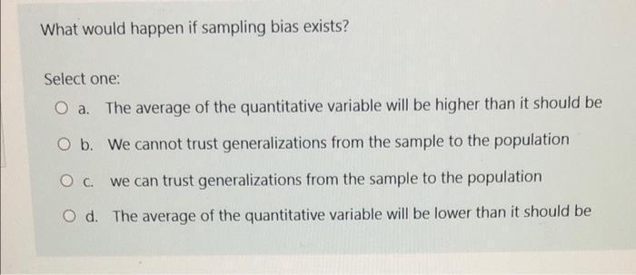 What would happen if sampling bias exists? Select one: a. The average of the quantitative variable will be higher than it sho