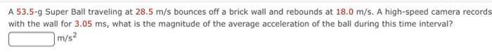 A ( 53.5 mathrm{~g} ) Super Ball traveling at ( 28.5 mathrm{~m} / mathrm{s} ) bounces off a brick wall and rebounds at