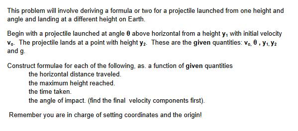 This problem will involve deriving a formula or two for a projectile launched from one height and angle and landing at a diff