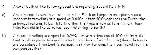 4. Answer both of the following questions regarding Special Relativity: a) An astronaut leaves thein twin behind on Earth and