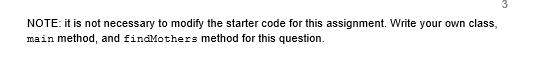 NOTE: it is not necessary to modify the starter code for this assignment. Write your own class, main method, and findMothers