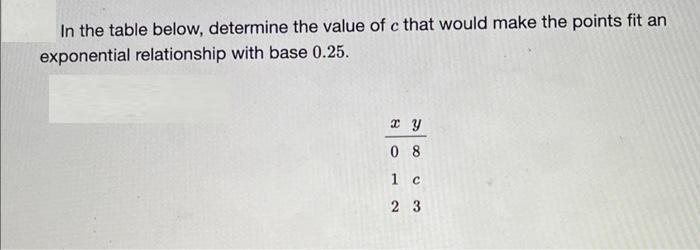 In the table below, determine the value of c that would make the points fit an exponential relationship with