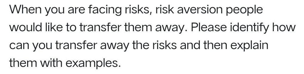 When you are facing risks, risk aversion people would like to transfer them away. Please identify how can you