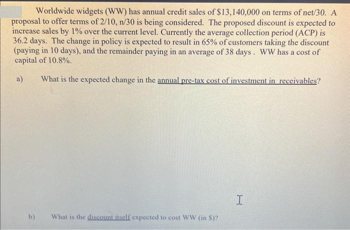 Worldwide widgets (WW) has annual credit sales of $13,140,000 on terms of net/30. A proposal to offer terms