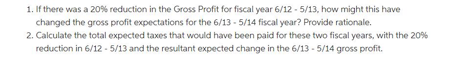 1. If there was a 20% reduction in the Gross Profit for fiscal year 6/12 - 5/13, how might this have changed