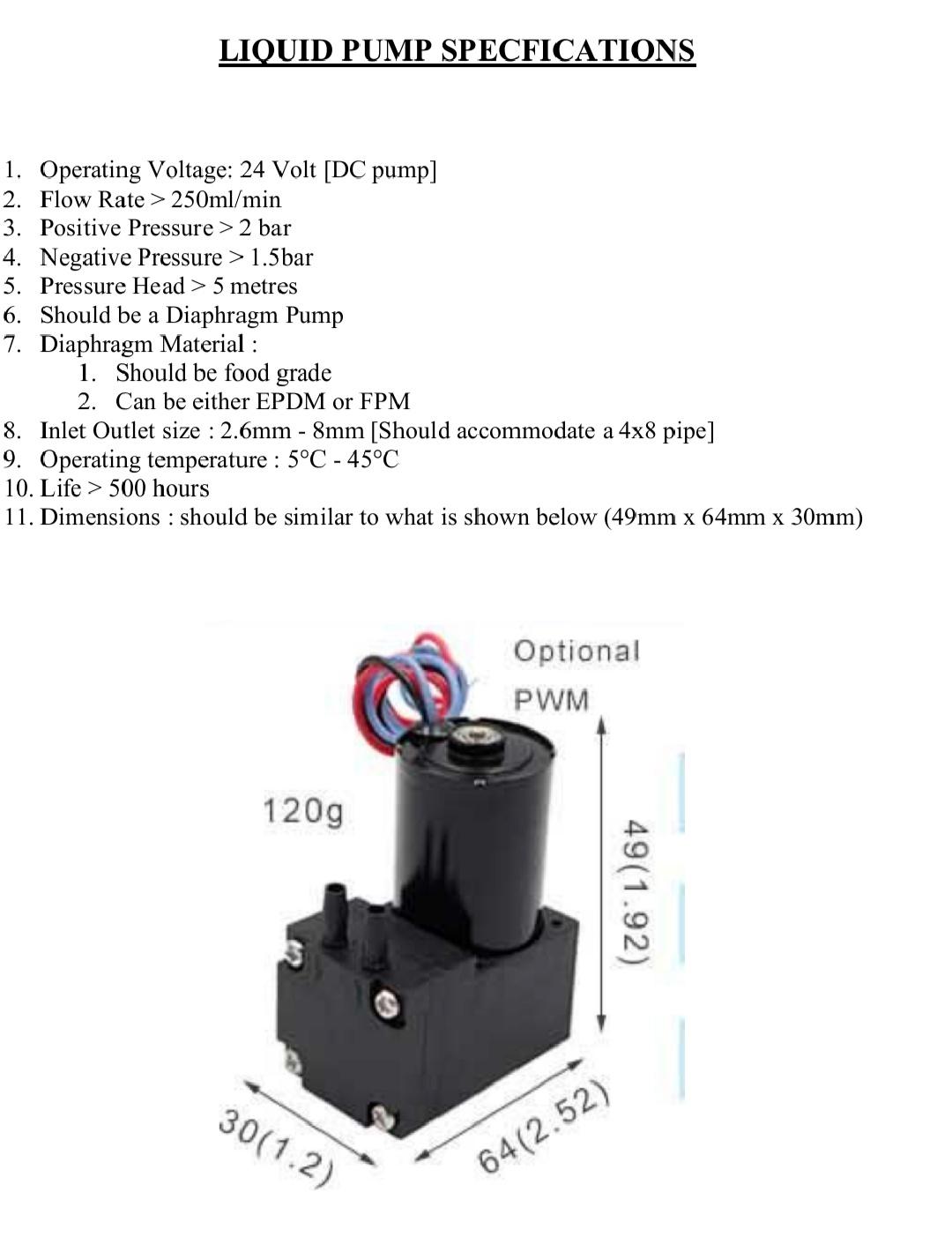 LIQUID PUMP SPECFICATIONS 1. Operating Voltage: 24 Volt [DC pump] 2. Flow Rate> 250ml/min 3. Positive