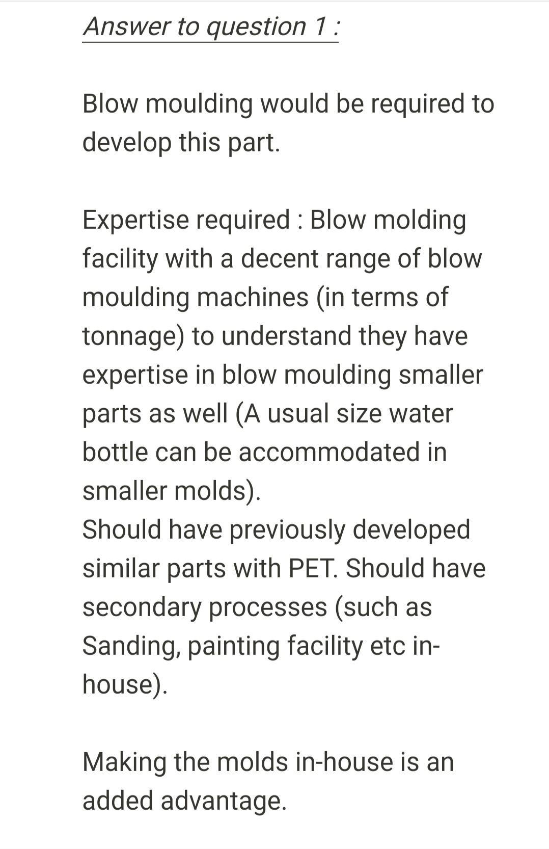 Answer to question 1: Blow moulding would be required to develop this part. Expertise required: Blow molding