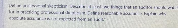 Define professional skepticism. Describe at least two things that an auditor should watc for in practicing professional skept