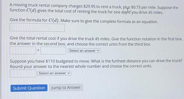 A moving truck rental company charges ( $ 29.95 ) to rent a truck, plus ( $ 0.73 ) per mile. Suppose the function ( C(