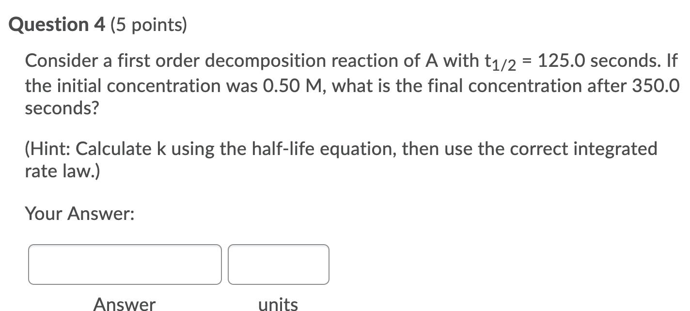 Question 4 (5 points) Consider a first order decomposition reaction of A with t1/2 = 125.0 seconds. If the initial concentrat