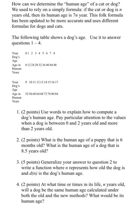 How can we determine the human age of a cat or dog? We used to rely on a simply formula: if the cat or dog is n years old, then its human age is 7n year. This folk formula has been updated to be more accurate and uses different formulas for dogs and cats. Use it to answer The following table shows a dogs age. questions 1-4 Your 01 2 3 4 5 6 7 8 Dogs Age Age in 0122428 32 36404448 Human Years Your Dogs Age Age in Human Years 9 101112 13 1415 1617 52566064 68 72 76 8084 1. (2 points) Use words to explain how to compute a dogs human age. Pay particular attention to the values when a dog is between 0 and 2 years old and more than 2 years old. 2. (2 points) What is the human age of a puppy that is 6 months old? What is the human age of a dog that is 8.5 years old? 3. (5 points) Generalize your answer to question 2 to write a function where n represents how old the dog is and d(n) is the dogs human age. 4. (2 points) At what time or times in its life, n years old, will a dog be the same human age calculated under both the old and the new methods? What would be its human age?
