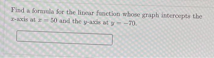 Find a formula for the linear function whose graph intercepts the ( x )-axis at ( x=50 ) and the ( y )-axis at ( y=-70