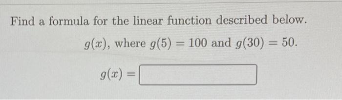 Find a formula for the linear function described below. ( g(x) ), where ( g(5)=100 ) and ( g(30)=50 ). [ g(x)= ]