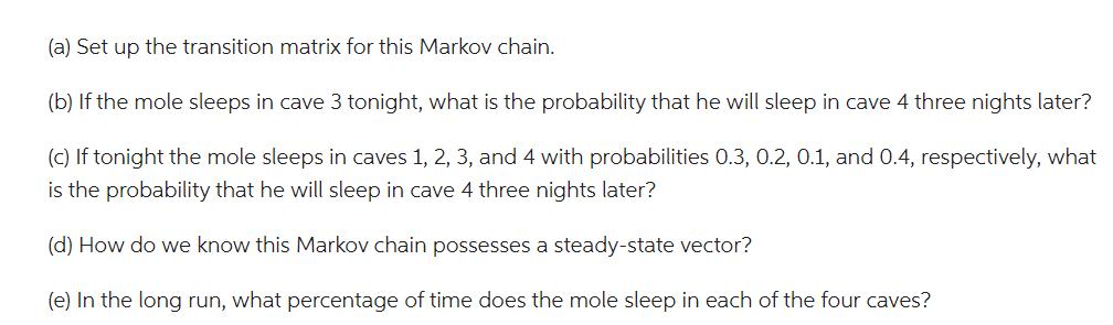 (a) Set up the transition matrix for this Markov chain. (b) If the mole sleeps in cave 3 tonight, what is the