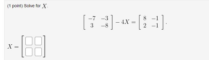 (1 point) Solve for \( X \) \[ \begin{array}{l} {\left[\begin{array}{cc} -7 & -3 \\ 3 & -8 \end{array}ight]-4 X=\left[\begi