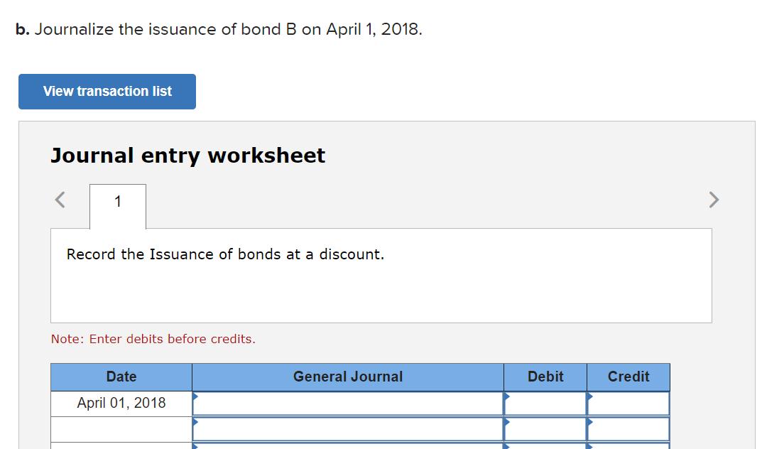 b. Journalize the issuance of bond B on April 1, 2018.View transaction listJournal entry worksheet<1Record the Issuance