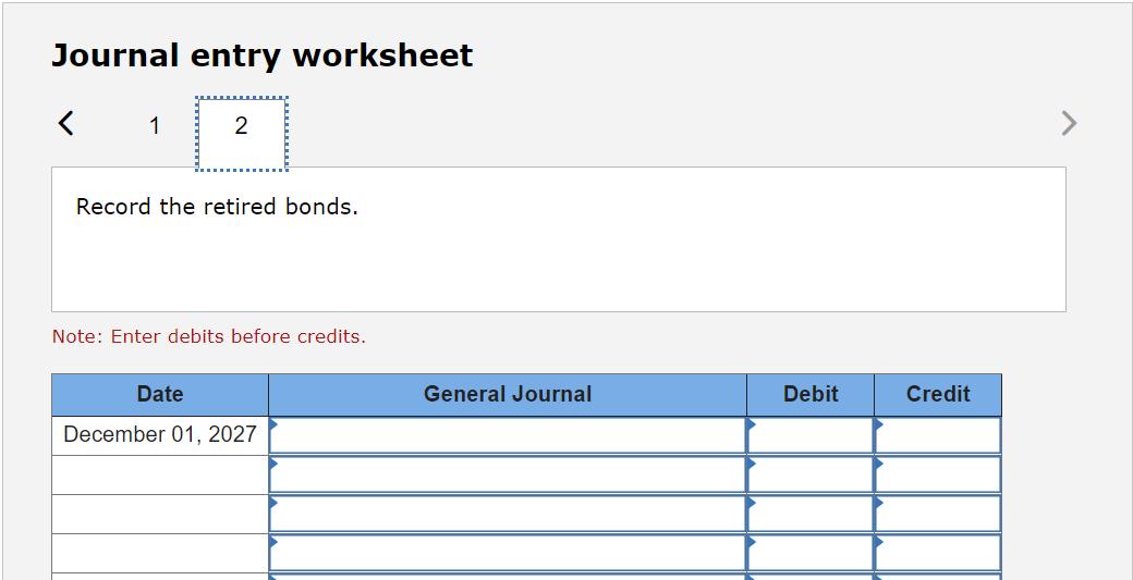 Journal entry worksheet<12Record the retired bonds.Note: Enter debits before credits.DateGeneral JournalDebitCredit
