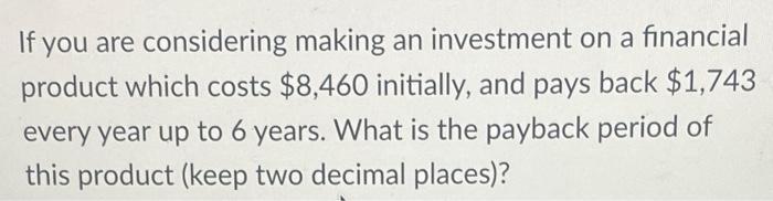 If you are considering making an investment on a financial product which costs ( $ 8,460 ) initially, and pays back ( $