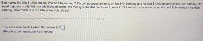 Bob makes his first ( $ 1,700 ) deposit into an IRA earning ( 7.1 % ) compounded annually on his 24 th birthday and his