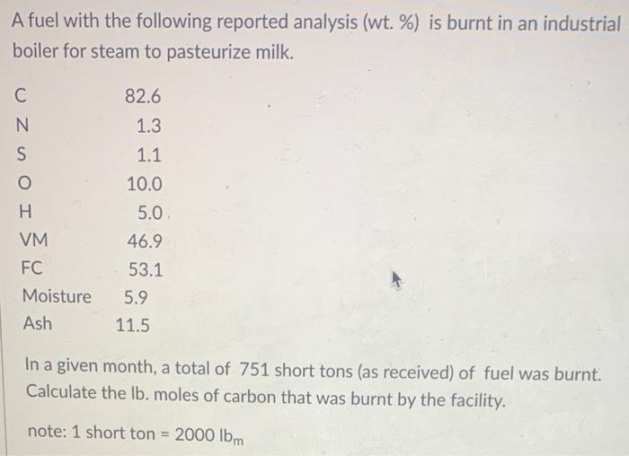 A fuel with the following reported analysis (wt. %) is burnt in an industrial boiler for steam to pasteurize milk. In a give
