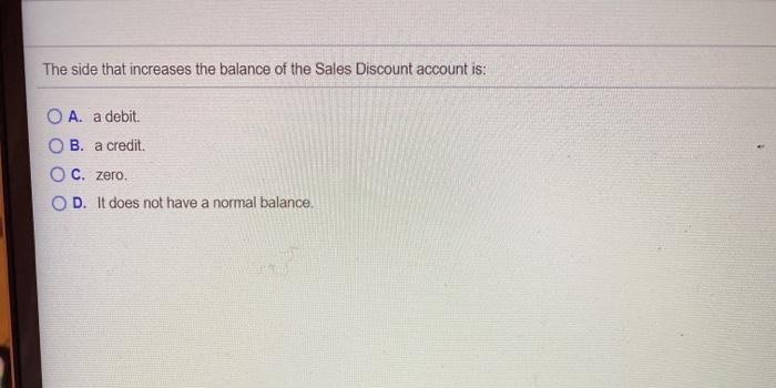 The side that increases the balance of the Sales Discount account is: O A. a debit OB. a credit O C. zero. OD. It does not ha