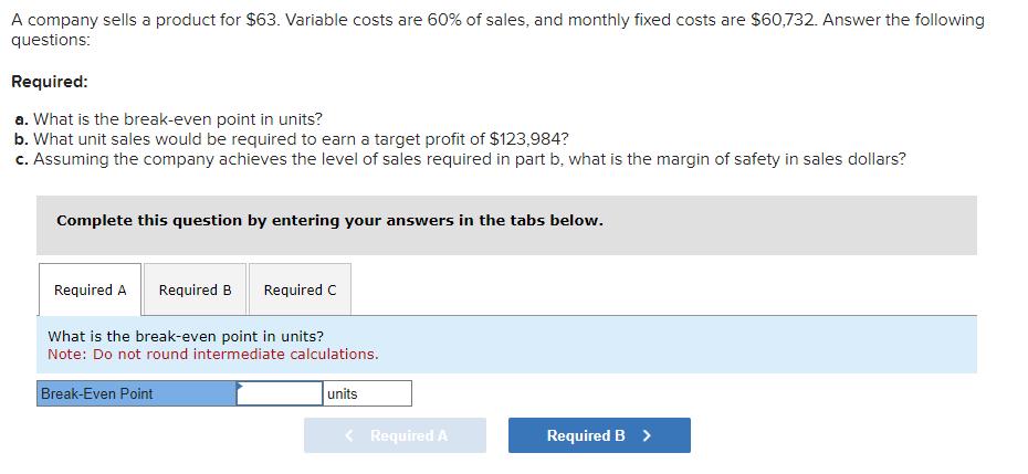 A company sells a product for ( $ 63 ). Variable costs are ( 60 % ) of sales, and monthly fixed costs are ( $ 60,732