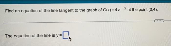 Find an equation of the line tangent to the graph of ( G(x)=4 e^{-x} ) at the point ( (0,4) ).The equation of the line i