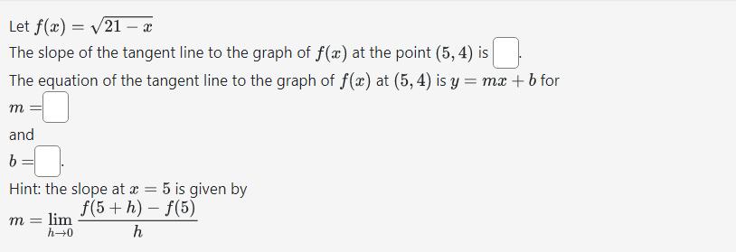 Let \( f(x)=\sqrt{21-x} \)The slope of the tangent line to the graph of \( f(x) \) at the point \( (5,4) \) is The equation