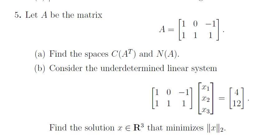 5. Let A be the matrix A 10 1 7]. 1 (a) Find the spaces C(AT) and N(A). (b) Consider the underdetermined