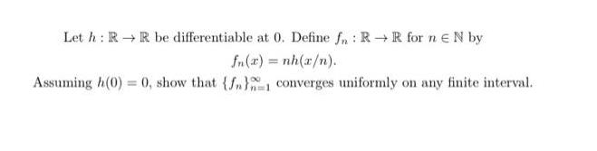Let h: RR be differentiable at 0. Define fn RR for n EN by : fn(z) = nh(ar) Assuming h(0) = 0, show that