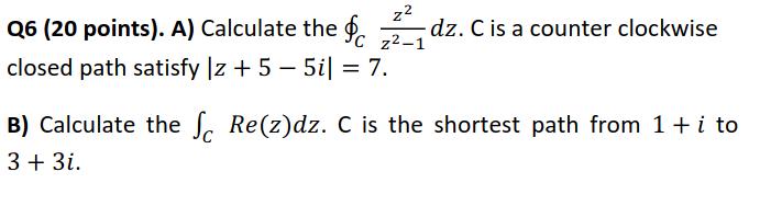 Q6 (20 points). A) Calculate the ( oint_{C} frac{z^{2}}{z^{2}-1} d z . C ) is a counter clockwise closed path satisfy (