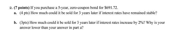 2. (7 points) If you purchase a 5-year, zero-coupon bond for ( $ 691.72 ). a. (4 pts) How much could it be sold for 3 year