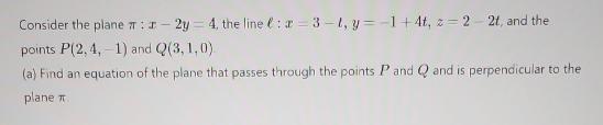 Consider the plane #: 1-2y = 4, the line : 2-3-t, y=-1+4t, z=22t, and the points P(2, 4,-1) and Q(3, 1,0) (a)