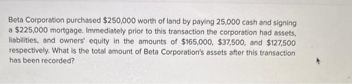 Beta Corporation purchased ( $ 250,000 ) worth of land by paying 25,000 cash and signing a ( $ 225,000 ) mortgage. Imme