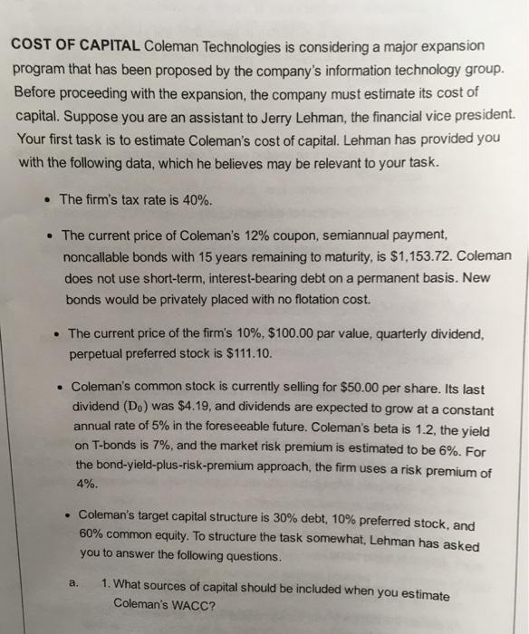 COST OF CAPITAL Coleman Technologies is considering a major expansion program that has been proposed by the companys information technology group. Before proceeding with the expansion, the company must estimate its cost of capital. Suppose you are an assistant to Jerry Lehman, the financial vice president. Your first task is to estimate Colemans cost of capital. Lehman has provided you with the following data, which he believes may be relevant to your task. The firms tax rate is 40%. The current price of Colemans 12% coupon, semiannual payment, noncallable bonds with 15 years remaining to maturity, is $1,153.72. Coleman does not use short-term, interest-bearing debt on a permanent basis. New bonds would be privately placed with no flotation cost. The current price of the firms 10%, $100.00 par value, quarterly dividend, perpetual preferred stock is $111.10. Colemans common stock is currently selling for $50.00 per share. Its last dividend (Do) was $4.19, and dividends are expected to grow at a constant annual rate of 5% in the foreseeable future. Colemans beta is 1.2, the yield on Tbonds is 7%, and the market risk premium is estimated to be 6%. For the bond-yield-plus-risk-premium approach the firm uses a risk premium of 4% Colemans target capital structure is 30% debt, 10% preferred stock, and 60% common equity. To structure the task somewhat, Lehman has a you to answer the following questions. a. 1. What sources of capital should be included when you estimate Colemans WACC?