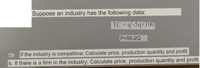 Suppose an industry has the following data: TC=q-5q+100 a P=55-2Q If the industry is competitive; Calculate