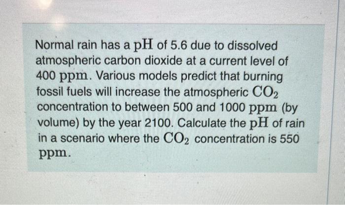 Normal rain has a ( mathrm{pH} ) of 5.6 due to dissolved atmospheric carbon dioxide at a current level of 400 ppm. Various