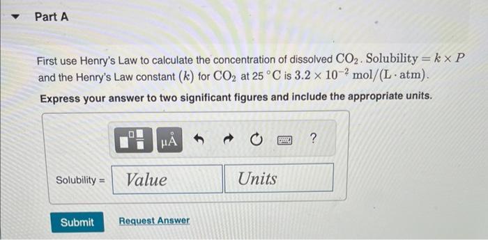 First use Henrys Law to calculate the concentration of dissolved ( mathrm{CO}_{2} ). Solubility ( =k times P ) and the