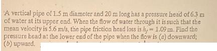 A vertical pipe of 1.5 m diameter and 20 m long has a pressure head of 6.3 m of water at its upper end. When