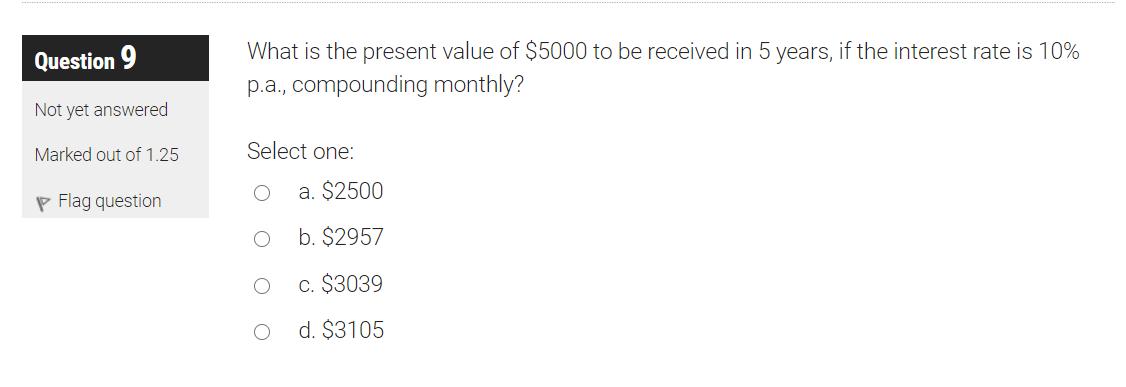 Question 9 What is the present value of $5000 to be received in 5 years, if the interest rate is 10% p.a., compounding monthl