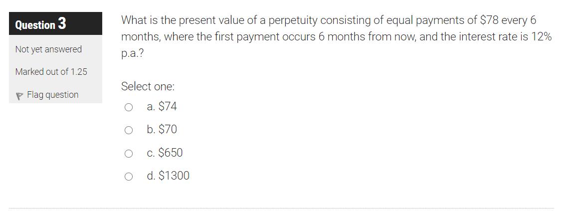 Question 3 What is the present value of a perpetuity consisting of equal payments of $78 every 6 months, where the first paym