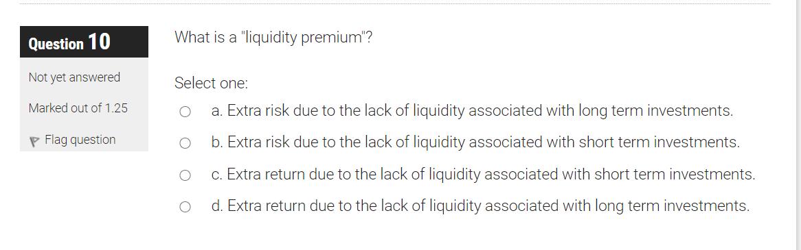 Question 10 What is a liquidity premium? Not yet answered Marked out of 1.25 p Flag question Select one: a. Extra risk due
