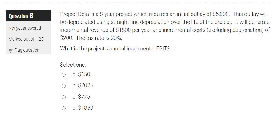 Question 8 Not yet answered Project Beta is a 8-year project which requires an initial outlay of $5,000. This outlay will be